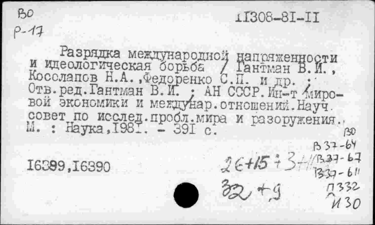 ﻿Ъ°	11308-81-11
К	международной напряженности
и идеологическая борьба / Гантман В. И. , Косолапов Н.А.«Федоренко С.П. и др. • ■ Отв.ред.Гантман В. К ; АН СССР. 1&т Кировой экономики и междунар. отношений. Науч, совет по исслед.пробл.мира и разоружения.-М. : Наука, 1981. - <391 с. ~
16389.16390	-2 ^5 Г 3-'-^'